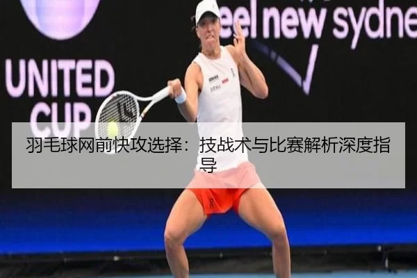 羽毛球网前快攻选择：技战术与比赛解析深度指导